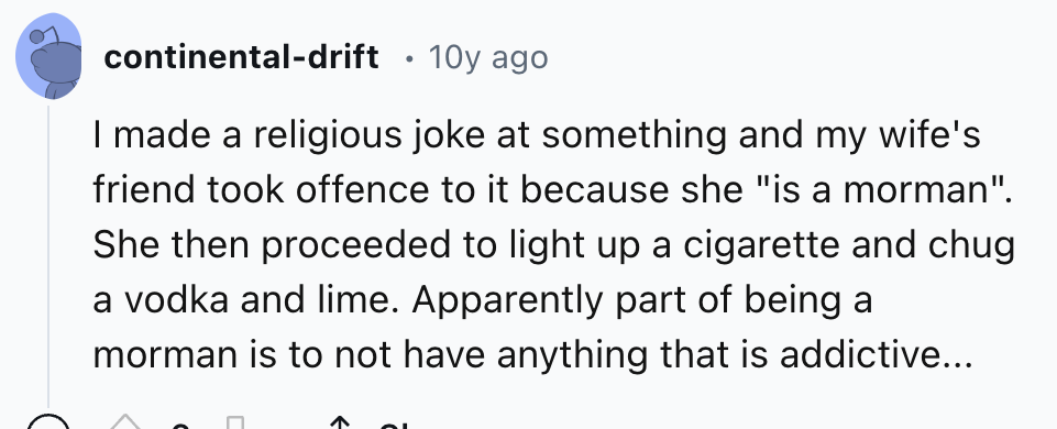 number - continentaldrift 10y ago I made a religious joke at something and my wife's friend took offence to it because she "is a morman". She then proceeded to light up a cigarette and chug a vodka and lime. Apparently part of being a morman is to not hav